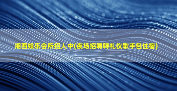湘西娱乐会所招人中(夜场招聘聘礼仪歌手包住宿)